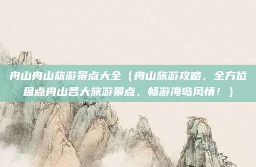 舟山舟山旅游景点大全(舟山旅游攻略,全方位盘点舟山各大旅游景点,畅游海岛风情!)