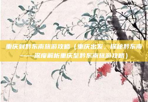 重庆到黔东南旅游攻略(重庆出发,探秘黔东南——深度解析重庆至黔东南旅游攻略)