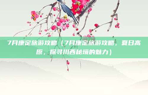 7月康定旅游攻略(7月康定旅游攻略,夏日高原,探寻川西秘境的魅力)