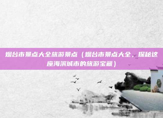 烟台市景点大全旅游景点（烟台市景点大全，探秘这座海滨城市的旅游宝藏）