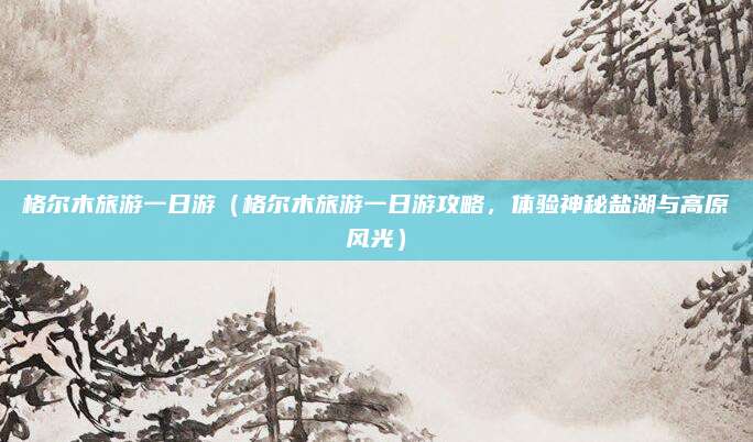 格尔木旅游一日游(格尔木旅游一日游攻略,体验神秘盐湖与高原风光)
