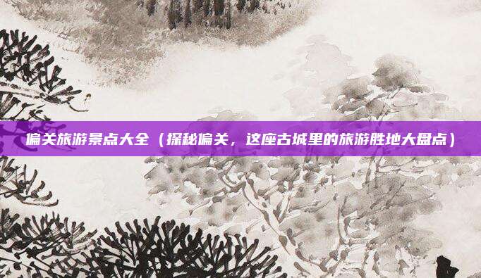 偏关旅游景点大全(探秘偏关,这座古城里的旅游胜地大盘点)