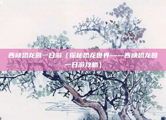 西峡恐龙园一日游(探秘恐龙世界——西峡恐龙园一日游攻略)