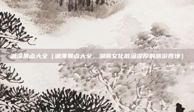 湘潭景点大全(湘潭景点大全,湖南文化底蕴深厚的旅游胜地)