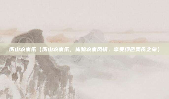 衡山农家乐(衡山农家乐,体验农家风情,享受绿色美食之旅)