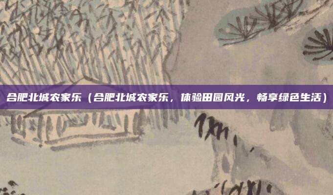 合肥北城农家乐(合肥北城农家乐,体验田园风光,畅享绿色生活)