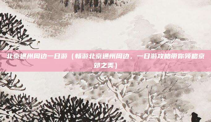 北京通州周边一日游(畅游北京通州周边,一日游攻略带你领略京郊之美)