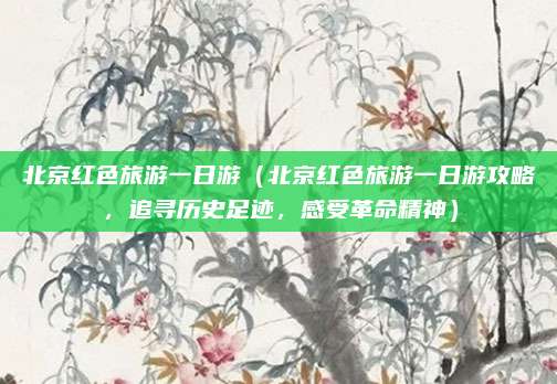 北京红色旅游一日游(北京红色旅游一日游攻略,追寻历史足迹,感受革命精神)