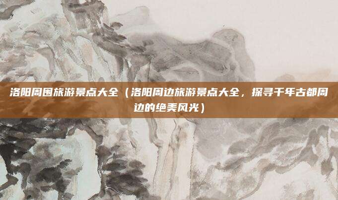 洛阳周围旅游景点大全(洛阳周边旅游景点大全,探寻千年古都周边的绝美风光)