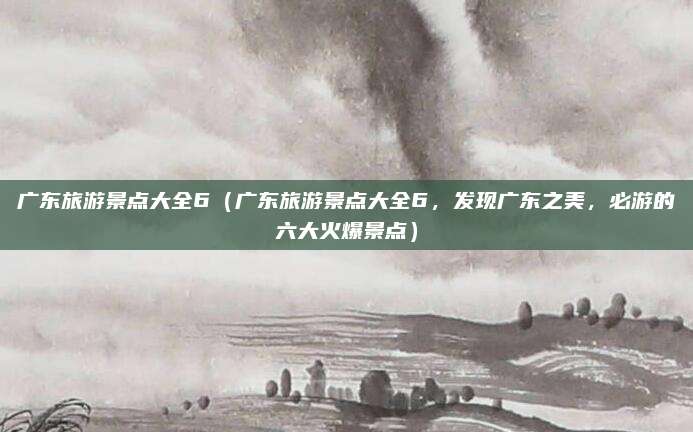 广东旅游景点大全6(广东旅游景点大全6,发现广东之美,必游的六大火爆景点)