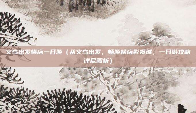义乌出发横店一日游(从义乌出发,畅游横店影视城,一日游攻略详尽解析)
