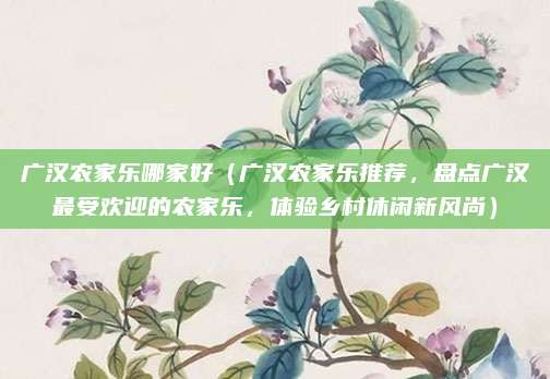 广汉农家乐哪家好（广汉农家乐推荐，盘点广汉最受欢迎的农家乐，体验乡村休闲新风尚）