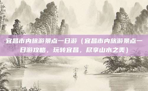 宜昌市内旅游景点一日游(宜昌市内旅游景点一日游攻略,玩转宜昌,尽享山水之美)