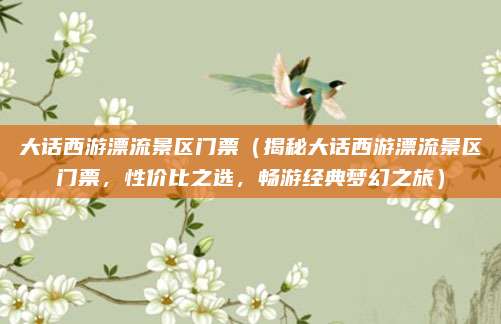 大话西游漂流景区门票（揭秘大话西游漂流景区门票，性价比之选，畅游经典梦幻之旅）