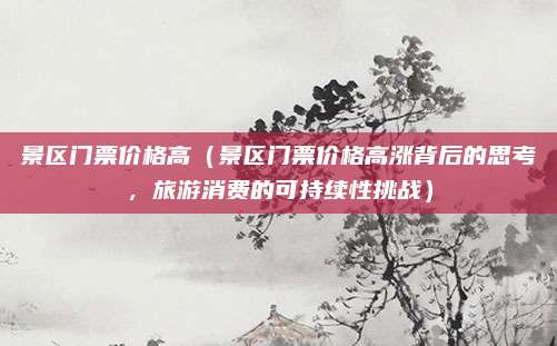 景区门票价格高（景区门票价格高涨背后的思考，旅游消费的可持续性挑战）