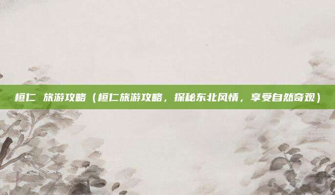 桓仁 旅游攻略(桓仁旅游攻略,探秘东北风情,享受自然奇观)