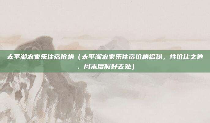 太平湖农家乐住宿价格(太平湖农家乐住宿价格揭秘,性价比之选,周末度假好去处)