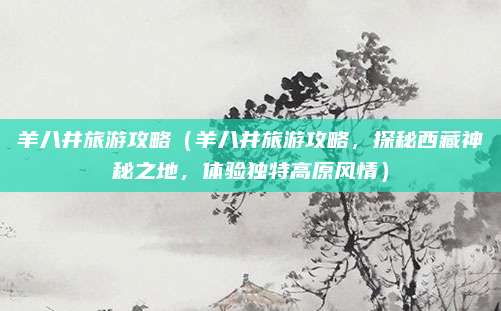 羊八井旅游攻略（羊八井旅游攻略，探秘西藏神秘之地，体验独特高原风情）