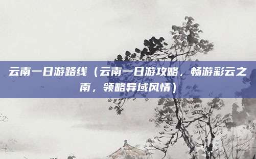 云南一日游路线（云南一日游攻略，畅游彩云之南，领略异域风情）