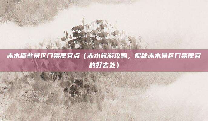 赤水哪些景区门票便宜点（赤水旅游攻略，揭秘赤水景区门票便宜的好去处）