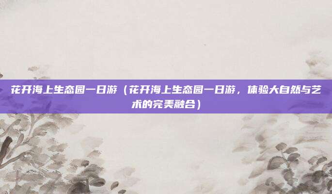 花开海上生态园一日游(花开海上生态园一日游,体验大自然与艺术的完美融合)