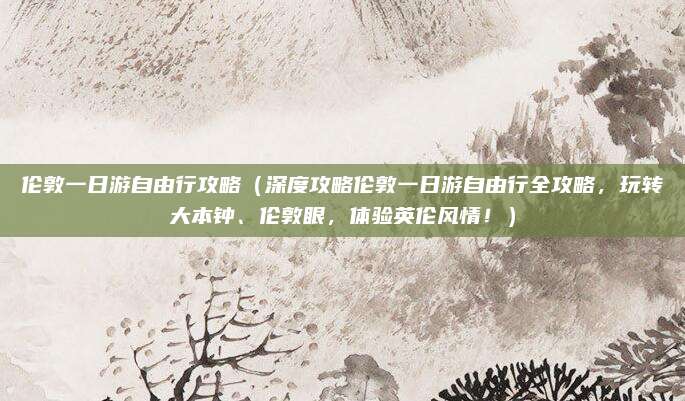 伦敦一日游自由行攻略(深度攻略伦敦一日游自由行全攻略,玩转大本钟、伦敦眼,体验英伦风情!)