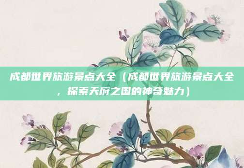 成都世界旅游景点大全(成都世界旅游景点大全,探索天府之国的神奇魅力)