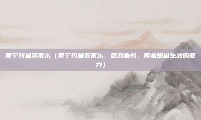 南宁钓鱼农家乐(南宁钓鱼农家乐,悠然垂钓,体验田园生活的魅力)