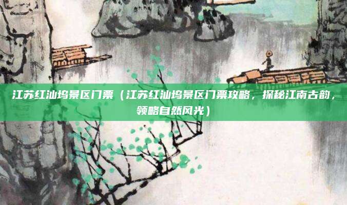 江苏红汕坞景区门票(江苏红汕坞景区门票攻略,探秘江南古韵,领略自然风光)