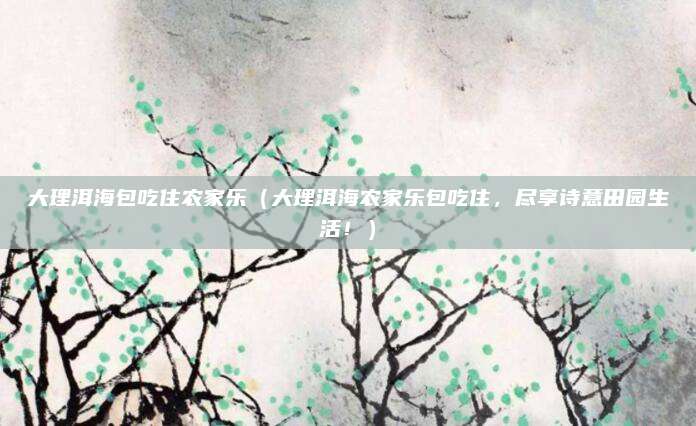 大理洱海包吃住农家乐(大理洱海农家乐包吃住,尽享诗意田园生活!)