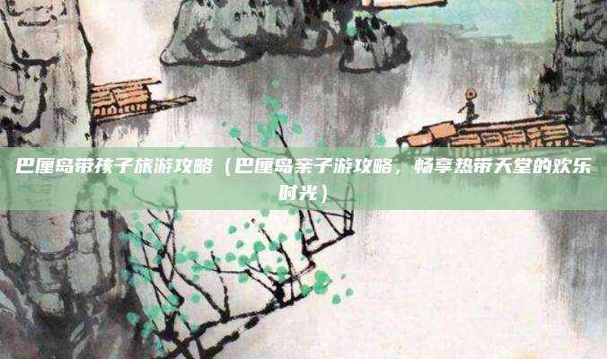 巴厘岛带孩子旅游攻略(巴厘岛亲子游攻略,畅享热带天堂的欢乐时光)