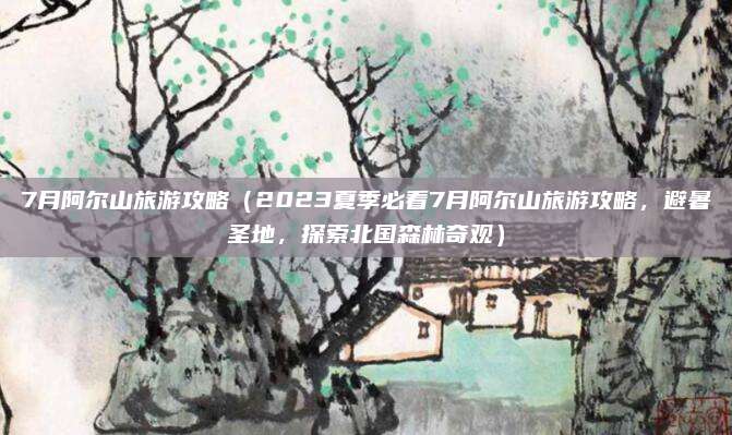 7月阿尔山旅游攻略（2023夏季必看7月阿尔山旅游攻略，避暑圣地，探索北国森林奇观）