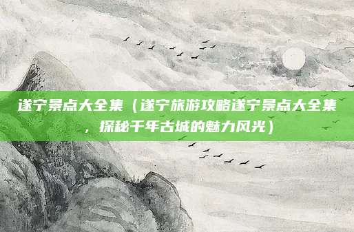 遂宁景点大全集(遂宁旅游攻略遂宁景点大全集,探秘千年古城的魅力风光)