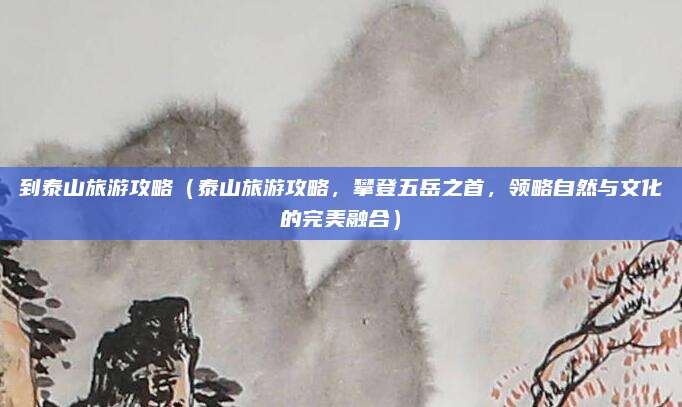 到泰山旅游攻略(泰山旅游攻略,攀登五岳之首,领略自然与文化的完美融合)