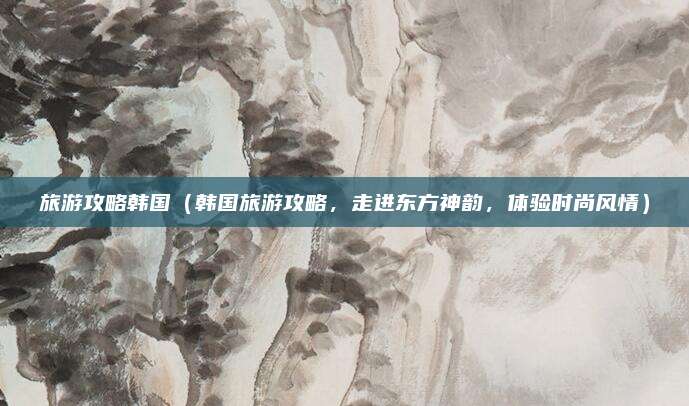 旅游攻略韩国(韩国旅游攻略,走进东方神韵,体验时尚风情)