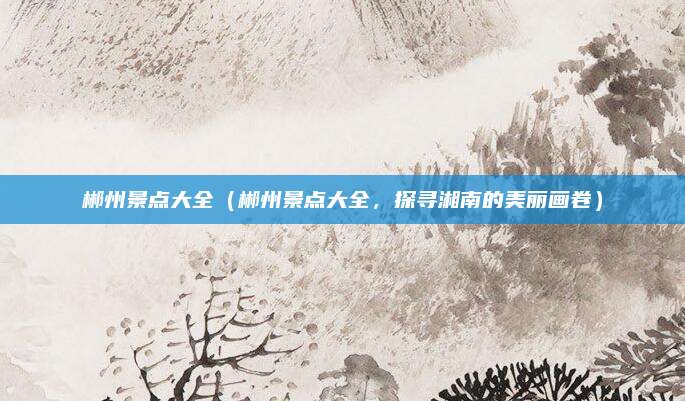 郴州景点大全(郴州景点大全,探寻湘南的美丽画卷)