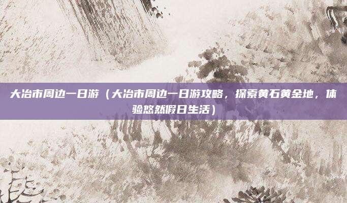 大冶市周边一日游(大冶市周边一日游攻略,探索黄石黄金地,体验悠然假日生活)