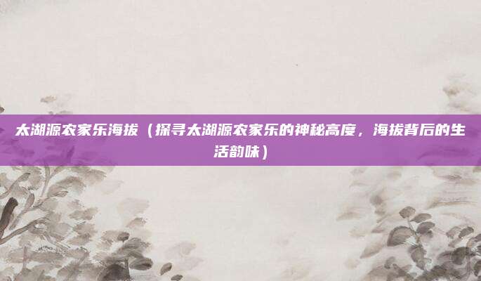 太湖源农家乐海拔(探寻太湖源农家乐的神秘高度,海拔背后的生活韵味)