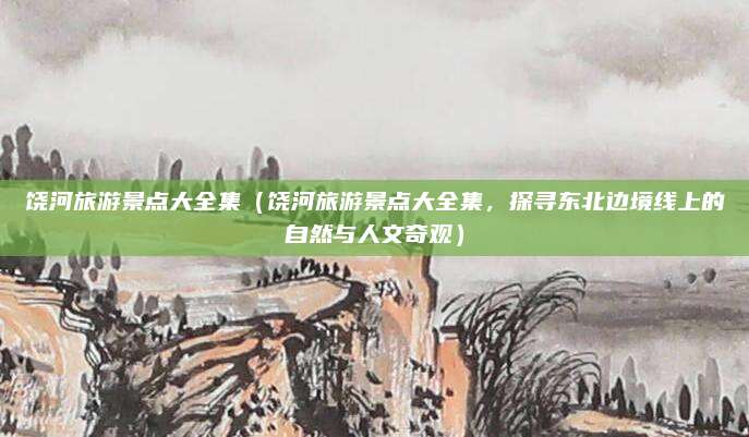 饶河旅游景点大全集(饶河旅游景点大全集,探寻东北边境线上的自然与人文奇观)