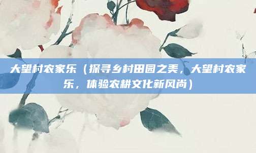 大望村农家乐(探寻乡村田园之美,大望村农家乐,体验农耕文化新风尚)