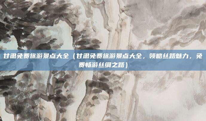 甘肃免费旅游景点大全(甘肃免费旅游景点大全,领略丝路魅力,免费畅游丝绸之路)