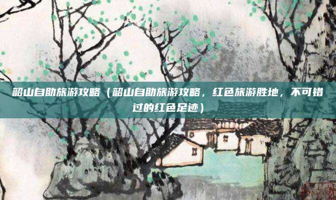 韶山自助旅游攻略(韶山自助旅游攻略,红色旅游胜地,不可错过的红色足迹)