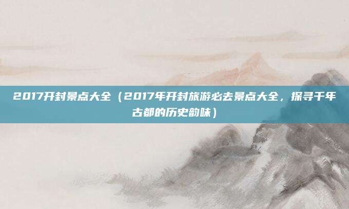 2017开封景点大全（2017年开封旅游必去景点大全，探寻千年古都的历史韵味）