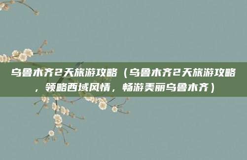乌鲁木齐2天旅游攻略(乌鲁木齐2天旅游攻略,领略西域风情,畅游美丽乌鲁木齐)