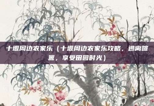 十堰周边农家乐(十堰周边农家乐攻略,逃离喧嚣,享受田园时光)
