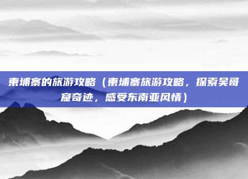 柬埔寨的旅游攻略（柬埔寨旅游攻略，探索吴哥窟奇迹，感受东南亚风情）