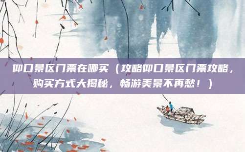 仰口景区门票在哪买(攻略仰口景区门票攻略,购买方式大揭秘,畅游美景不再愁!)