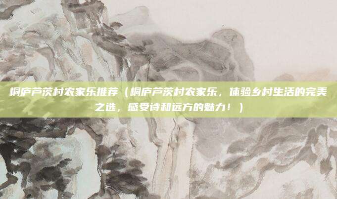 桐庐芦茨村农家乐推荐（桐庐芦茨村农家乐，体验乡村生活的完美之选，感受诗和远方的魅力！）