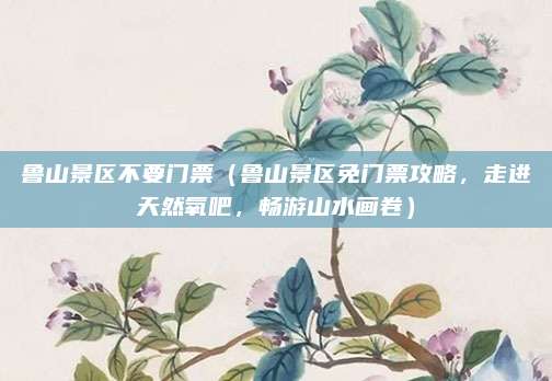 鲁山景区不要门票(鲁山景区免门票攻略,走进天然氧吧,畅游山水画卷)