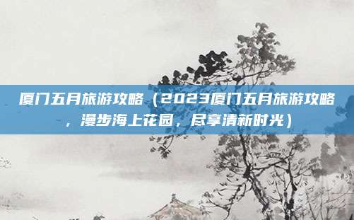 厦门五月旅游攻略(2023厦门五月旅游攻略,漫步海上花园,尽享清新时光)